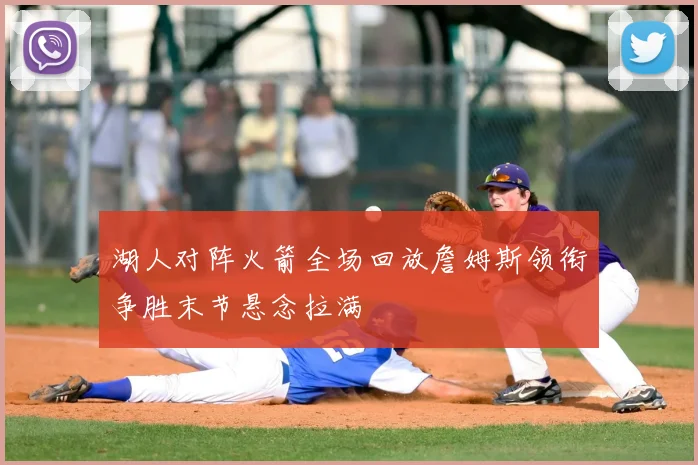湖人对阵火箭全场回放詹姆斯领衔争胜末节悬念拉满
