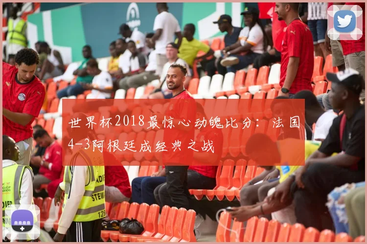 世界杯2018最惊心动魄比分:法国4-3阿根廷成经典之战