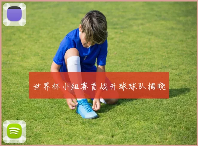 世界杯小组赛首战开球球队揭晓