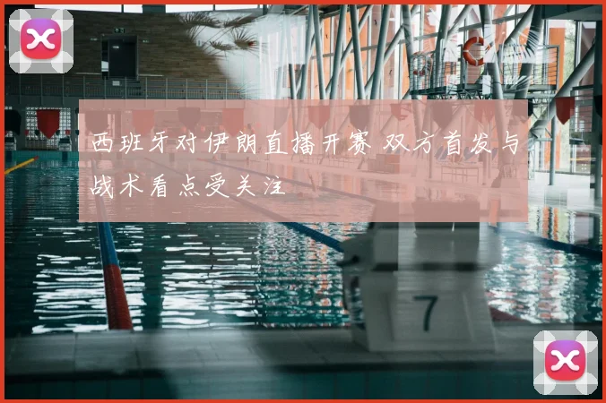 西班牙对伊朗直播开赛 双方首发与战术看点受关注