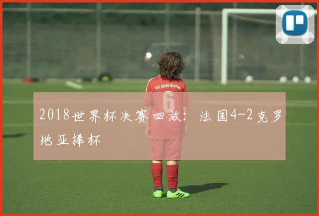 2018世界杯决赛回放:法国4-2克罗地亚捧杯