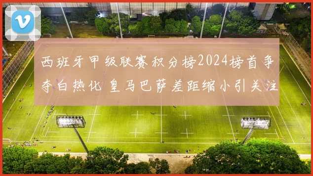 西班牙甲级联赛积分榜2024榜首争夺白热化 皇马巴萨差距缩小引关注