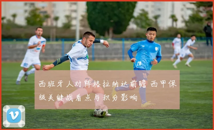 西班牙人对阵格拉纳达前瞻 西甲保级关键战看点与积分影响