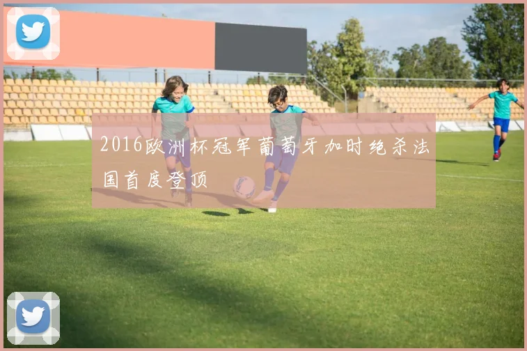 2016欧洲杯冠军葡萄牙加时绝杀法国首度登顶