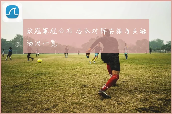 欧冠赛程公布 各队对阵安排与关键场次一览